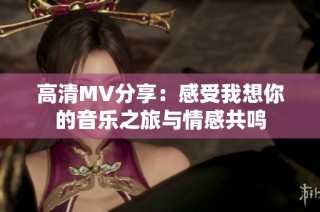 高清MV分享：感受我想你的音乐之旅与情感共鸣