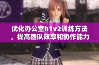 优化办公室h1v2训练方法，提高团队效率和协作能力