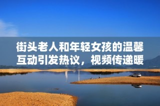 街头老人和年轻女孩的温馨互动引发热议，视频传递暖心瞬间