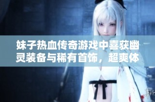 妹子热血传奇游戏中喜获幽灵装备与稀有首饰，超爽体验引发热议