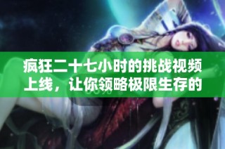 疯狂二十七小时的挑战视频上线，让你领略极限生存的震撼体验