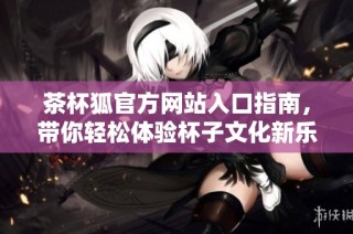 茶杯狐官方网站入口指南，带你轻松体验杯子文化新乐趣