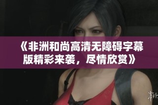 《非洲和尚高清无障碍字幕版精彩来袭，尽情欣赏》