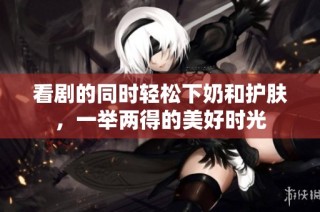 看剧的同时轻松下奶和护肤，一举两得的美好时光