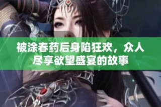 被涂春药后身陷狂欢，众人尽享欲望盛宴的故事