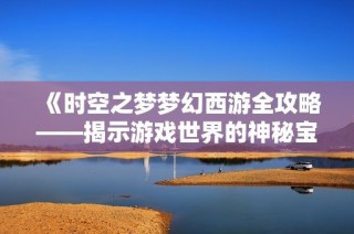 《时空之梦梦幻西游全攻略——揭示游戏世界的神秘宝藏》