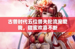 古兽时代五位兽夫轮流宠爱我，甜蜜欢喜不断