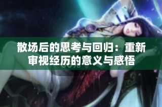 散场后的思考与回归：重新审视经历的意义与感悟