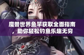 魔兽世界鱼竿获取全面指南，助你轻松钓鱼乐趣无穷