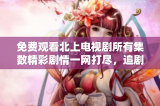 免费观看北上电视剧所有集数精彩剧情一网打尽，追剧不用愁