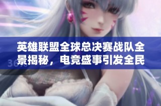 英雄联盟全球总决赛战队全景揭秘，电竞盛事引发全民热议