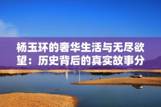 杨玉环的奢华生活与无尽欲望：历史背后的真实故事分析