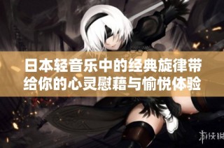 日本轻音乐中的经典旋律带给你的心灵慰藉与愉悦体验