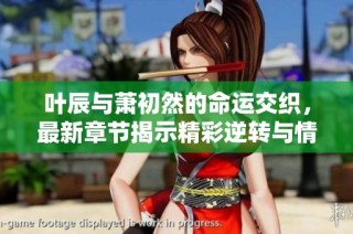 叶辰与萧初然的命运交织，最新章节揭示精彩逆转与情感纠葛