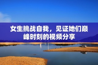 女生挑战自我，见证她们巅峰时刻的视频分享