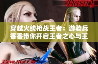 穿越火线枪战王者：游骑兵香香带你开启王者之心与王者之魂的冒险之旅！