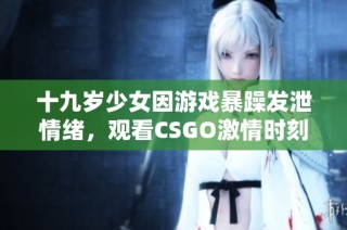 十九岁少女因游戏暴躁发泄情绪，观看CSGO激情时刻引人关注