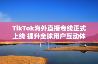 TikTok海外直播专线正式上线 提升全球用户互动体验