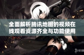 全面解析腾讯地图的视频在线观看资源齐全与功能使用指南
