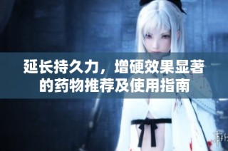 延长持久力，增硬效果显著的药物推荐及使用指南
