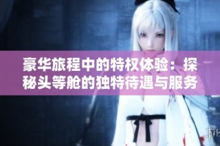 豪华旅程中的特权体验：探秘头等舱的独特待遇与服务