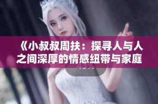 《小叔叔周扶：探寻人与人之间深厚的情感纽带与家庭秘密》