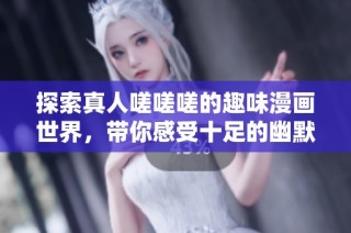 探索真人嗟嗟嗟的趣味漫画世界，带你感受十足的幽默与创意