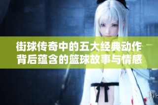 街球传奇中的五大经典动作背后蕴含的篮球故事与情感表达