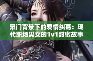豪门背景下的爱情纠葛：现代职场男女的1v1甜蜜故事
