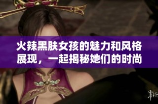 火辣黑肤女孩的魅力和风格展现，一起揭秘她们的时尚秘密！