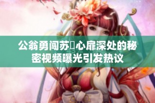 公翁勇闯苏玥心扉深处的秘密视频曝光引发热议