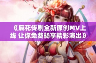 《麻花传剧全新原创MV上线 让你免费畅享精彩演出》