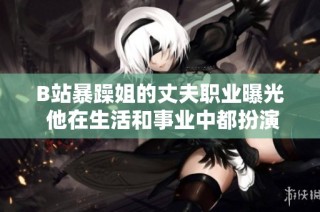 B站暴躁姐的丈夫职业曝光 他在生活和事业中都扮演什么角色