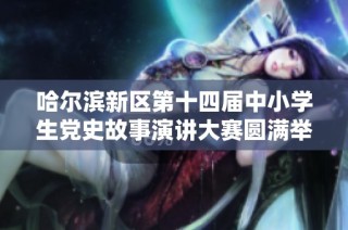 哈尔滨新区第十四届中小学生党史故事演讲大赛圆满举办展现青春风采与爱国情怀