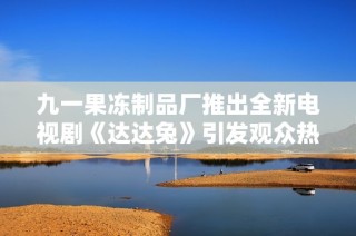 九一果冻制品厂推出全新电视剧《达达兔》引发观众热评