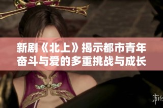 新剧《北上》揭示都市青年奋斗与爱的多重挑战与成长之路