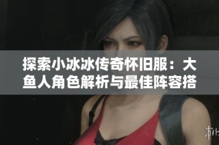 探索小冰冰传奇怀旧服：大鱼人角色解析与最佳阵容搭配技巧
