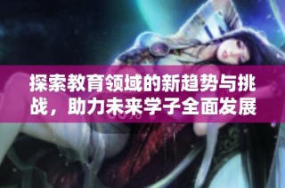 探索教育领域的新趋势与挑战，助力未来学子全面发展之路