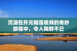 沉浸在开元榴莲视频的奇妙旅程中，令人陶醉不已
