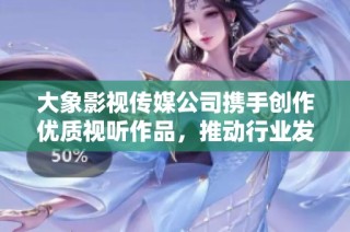 大象影视传媒公司携手创作优质视听作品，推动行业发展