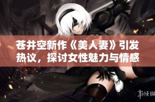 苍井空新作《美人妻》引发热议，探讨女性魅力与情感深度