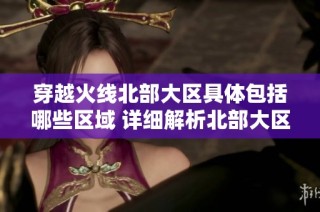 穿越火线北部大区具体包括哪些区域 详细解析北部大区的划分和特点