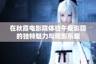 在秋霞电影院体验午夜影院的独特魅力与观影乐趣