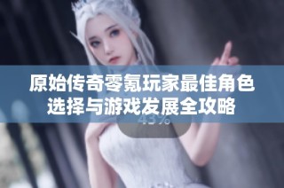 原始传奇零氪玩家最佳角色选择与游戏发展全攻略