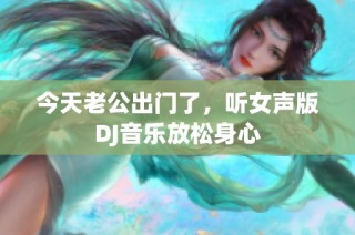 今天老公出门了，听女声版DJ音乐放松身心