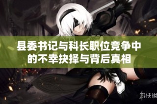 县委书记与科长职位竞争中的不幸抉择与背后真相