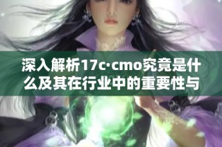 深入解析17c·cmo究竟是什么及其在行业中的重要性与应用价值