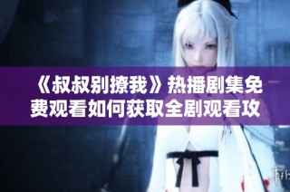 《叔叔别撩我》热播剧集免费观看如何获取全剧观看攻略分享