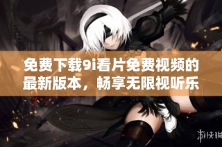 免费下载9i看片免费视频的最新版本，畅享无限视听乐趣