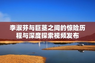 李淑芬与巨茎之间的惊险历程与深度探索视频发布